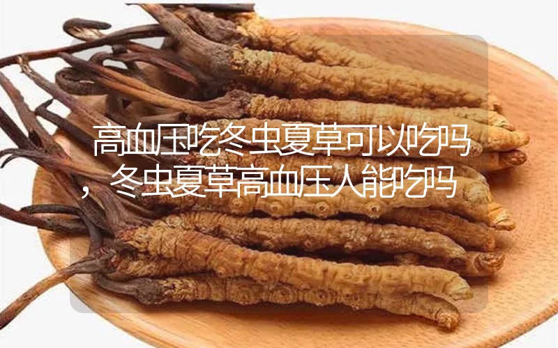 高血壓吃冬蟲夏草可以吃嗎？冬蟲夏草高血壓人能吃嗎？